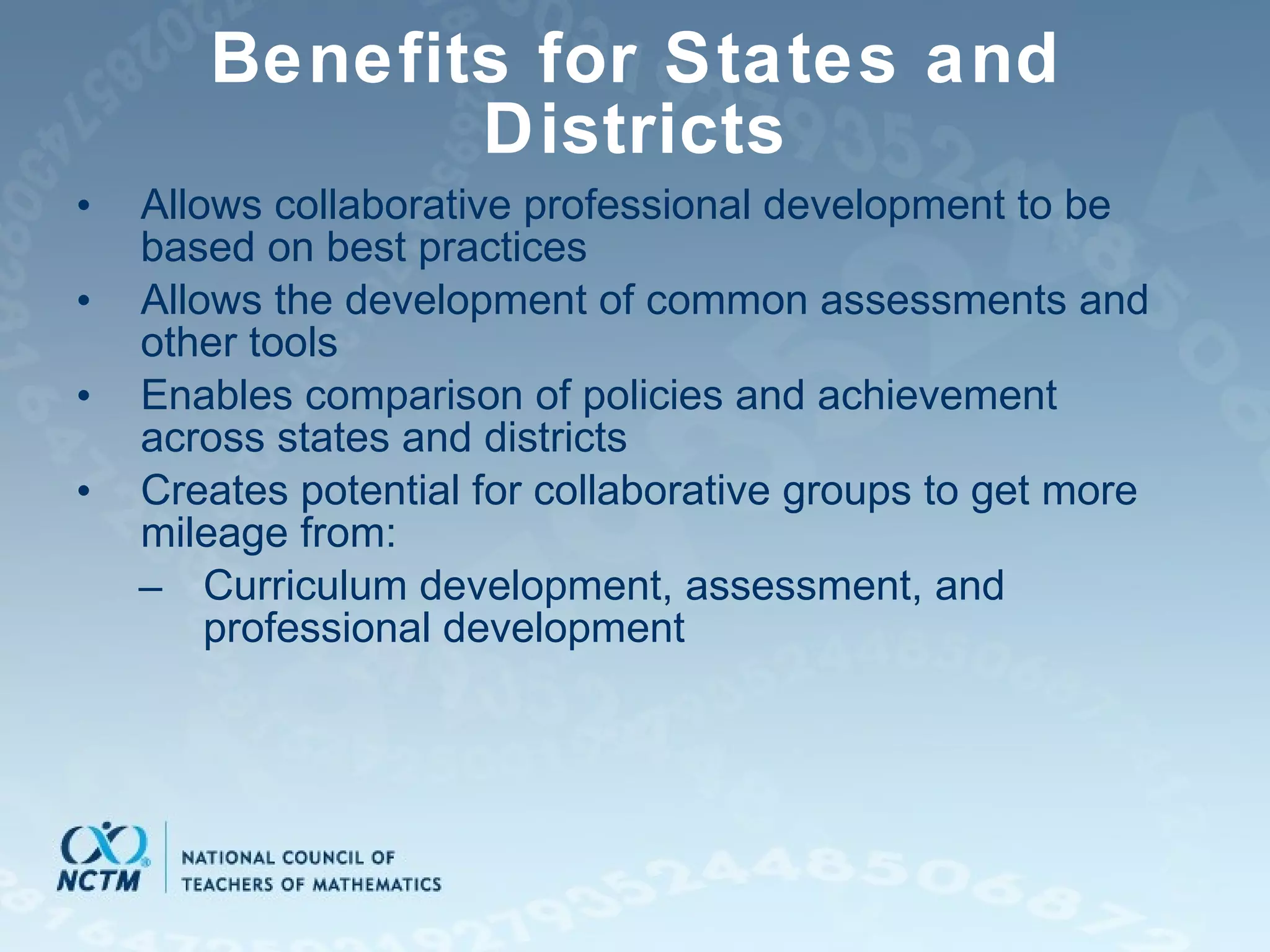 Benefits for States and Districts Allows collaborative professional development to be based on best practices Allows the development of common assessments and other tools Enables comparison of policies and achievement across states and districts Creates potential for collaborative groups to get more mileage from: Curriculum development, assessment, and professional development 