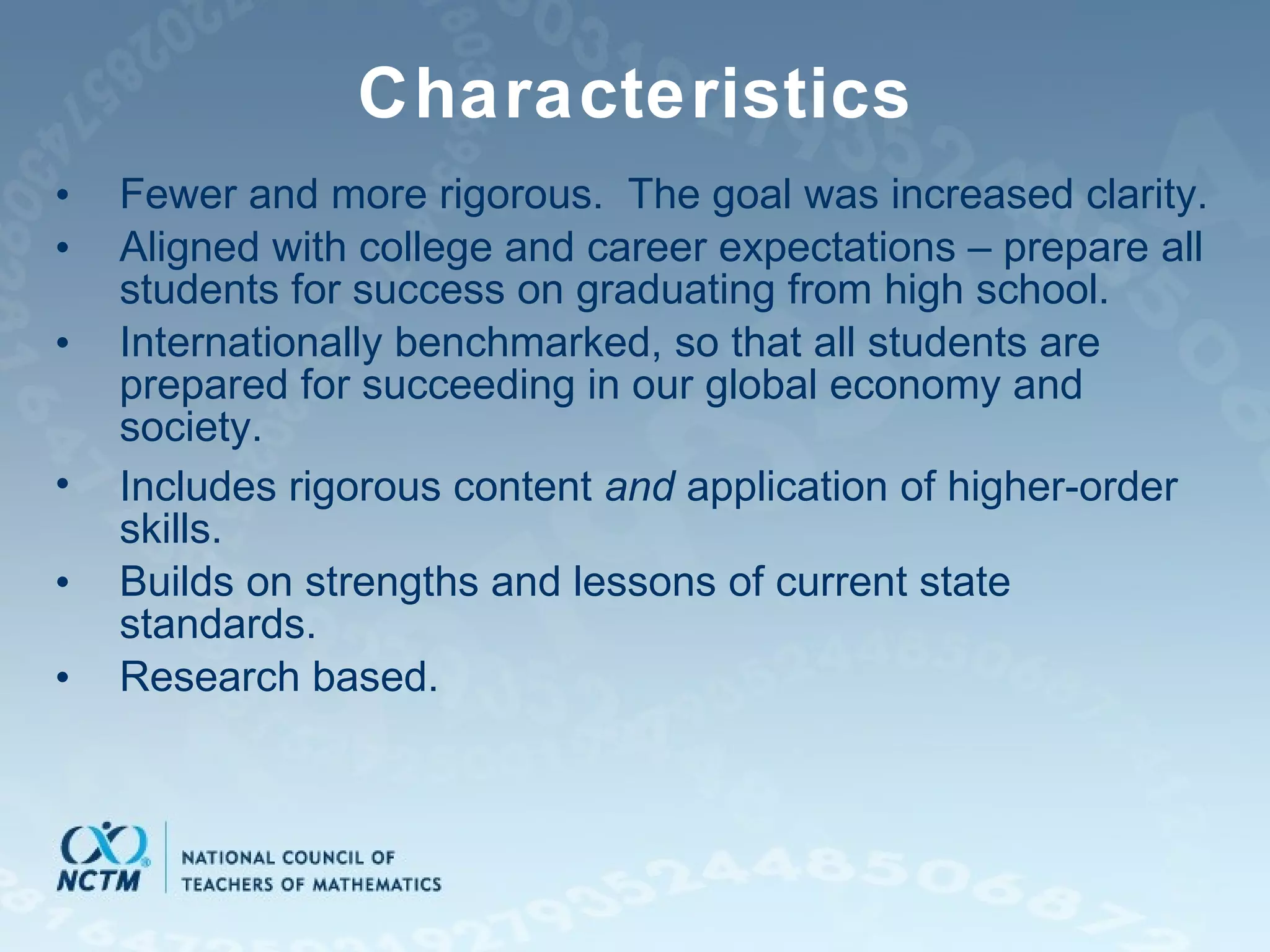 Characteristics Fewer and more rigorous.  The goal was increased clarity. Aligned with college and career expectations – prepare  all students for success on graduating from high school. Internationally benchmarked,  so that all students are prepared for succeeding in our global economy and society. Includes rigorous content  and  application of higher-order skills. Builds on strengths and lessons of current state standards. Research based. 