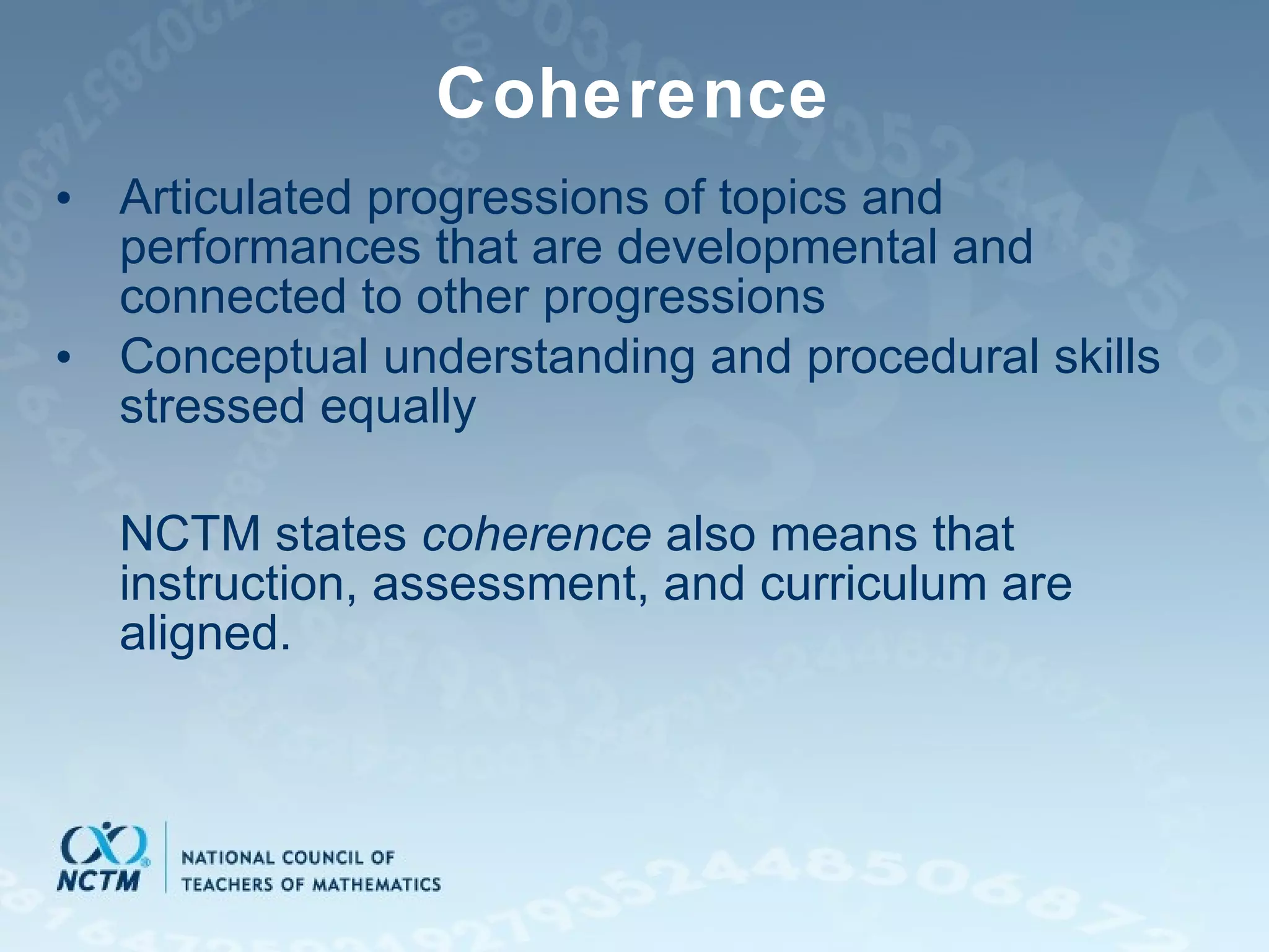 Coherence Articulated progressions of topics and performances that are developmental and connected to other progressions Conceptual understanding and procedural skills stressed equally NCTM states  coherence  also means that instruction, assessment, and curriculum are aligned. 