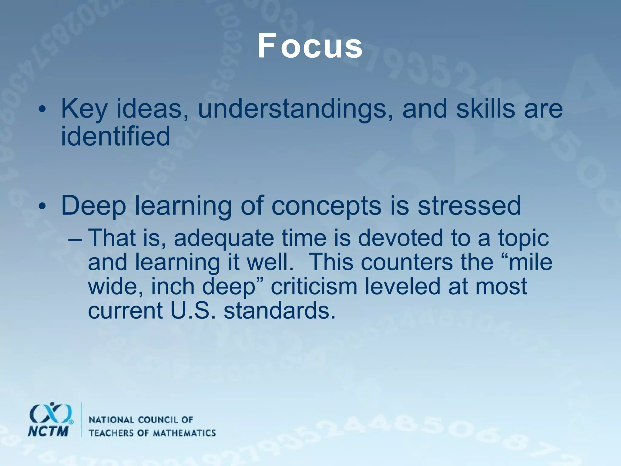 Focus Key ideas, understandings, and skills are identified Deep learning of concepts is stressed That is, adequate time is devoted to a topic and learning it well.  This counters the “mile wide, inch deep” criticism leveled at most current U.S. standards. 