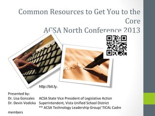Common Resources to Get You to the
                                   Core
           ACSA North Conference 2013




                  http://bit.ly.
Presented by:
Dr. Lisa Gonzales ACSA State Vice President of Legislative Action
Dr. Devin Vodicka Superintendent, Vista Unified School District
                  ** ACSA Technology Leadership Group/ TICAL Cadre
members
 