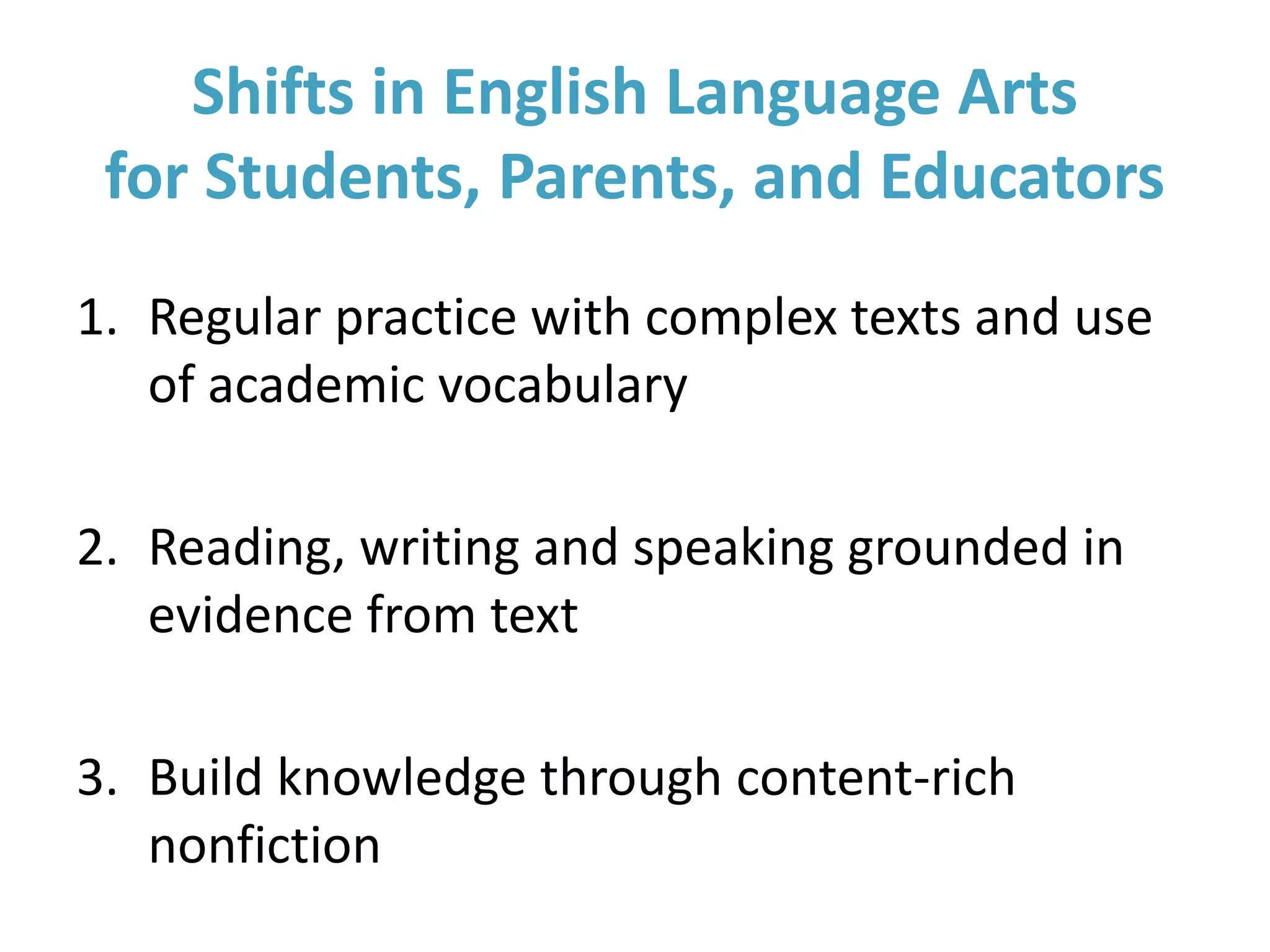 Shifts in English Language Arts
for Students, Parents, and Educators
1. Regular practice with complex texts and use
of academic vocabulary
2. Reading, writing and speaking grounded in
evidence from text
3. Build knowledge through content-rich
nonfiction
 
