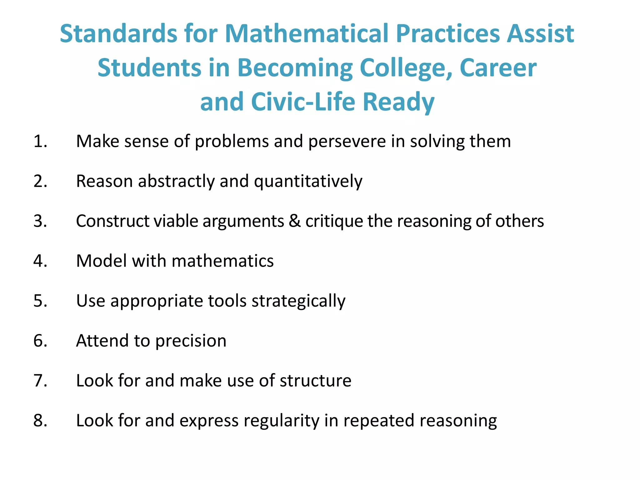Standards for Mathematical Practices Assist
Students in Becoming College, Career
and Civic-Life Ready
1. Make sense of problems and persevere in solving them
2. Reason abstractly and quantitatively
3. Construct viable arguments & critique the reasoning of others
4. Model with mathematics
5. Use appropriate tools strategically
6. Attend to precision
7. Look for and make use of structure
8. Look for and express regularity in repeated reasoning
 