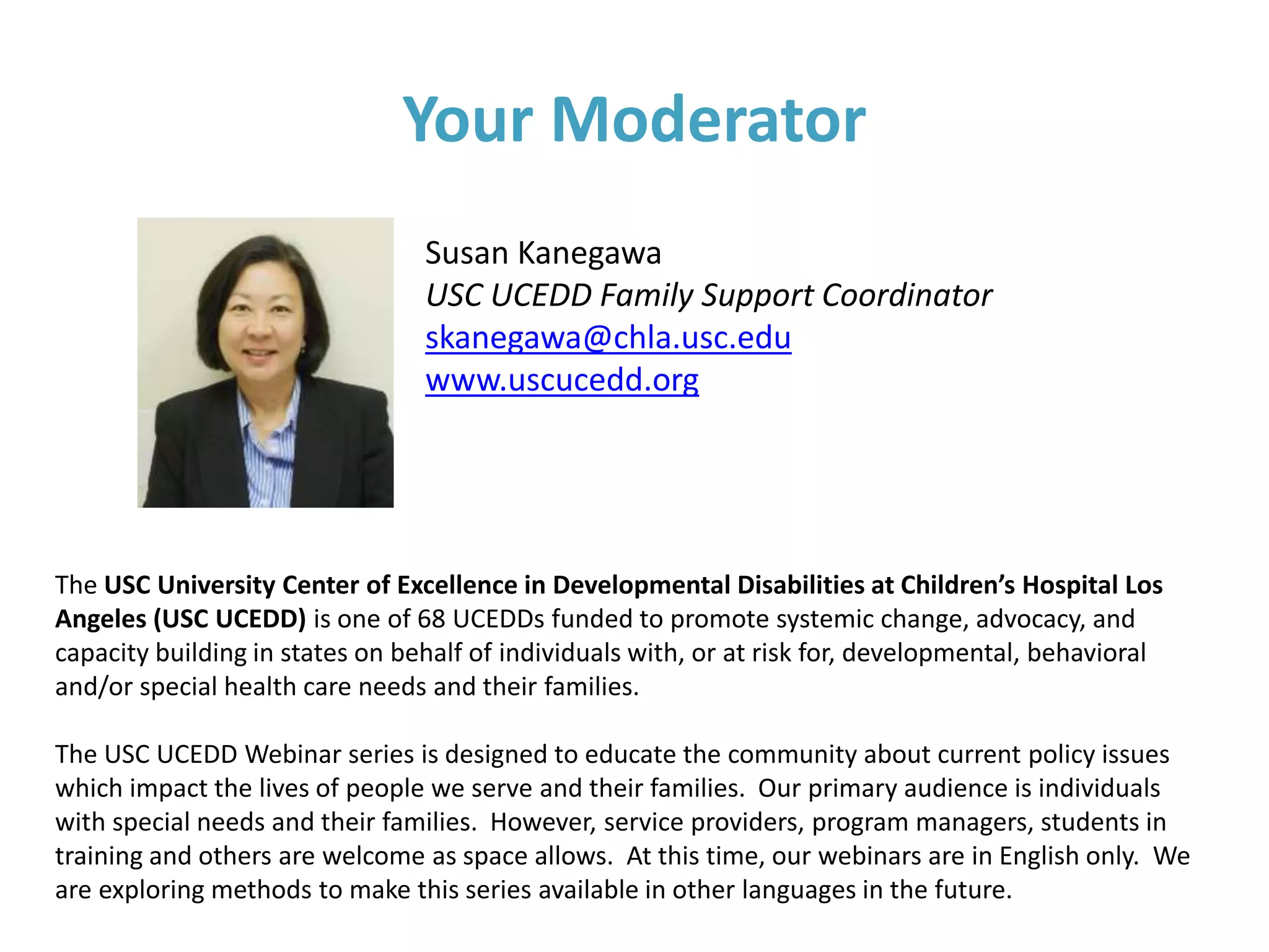 Your Moderator
Susan Kanegawa
USC UCEDD Family Support Coordinator
skanegawa@chla.usc.edu
www.uscucedd.org
The USC University Center of Excellence in Developmental Disabilities at Children’s Hospital Los
Angeles (USC UCEDD) is one of 68 UCEDDs funded to promote systemic change, advocacy, and
capacity building in states on behalf of individuals with, or at risk for, developmental, behavioral
and/or special health care needs and their families.
The USC UCEDD Webinar series is designed to educate the community about current policy issues
which impact the lives of people we serve and their families. Our primary audience is individuals
with special needs and their families. However, service providers, program managers, students in
training and others are welcome as space allows. At this time, our webinars are in English only. We
are exploring methods to make this series available in other languages in the future.
 