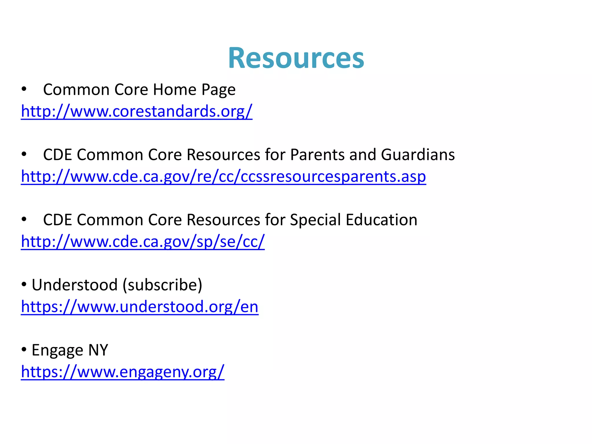 Additional Common Core/IEP
Considerations
Parent suggestions:
• Ask clarifying questions
• Ensure the IEP doesn’t solely focus on your
child’s area(s) of deficits
• Prepare for the IEP and provide input throughout
the process
• Keep a long range perspective (Does this IEP lead
to college, career and civic life readiness?)
 