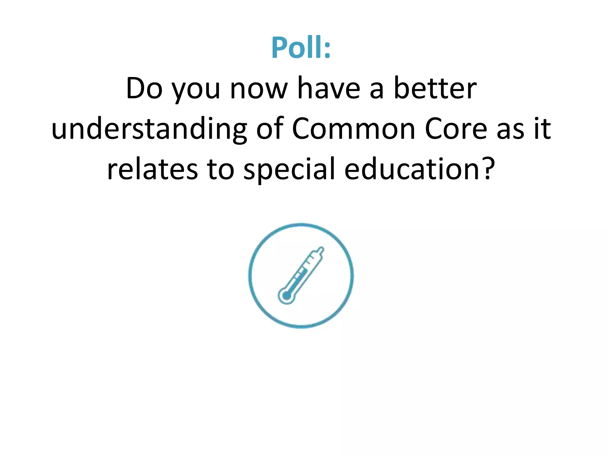 Resources
• Common Core Home Page
http://www.corestandards.org/
• CDE Common Core Resources for Parents and Guardians
http://www.cde.ca.gov/re/cc/ccssresourcesparents.asp
• CDE Common Core Resources for Special Education
http://www.cde.ca.gov/sp/se/cc/
• Understood (subscribe)
https://www.understood.org/en
• Engage NY
https://www.engageny.org/
 