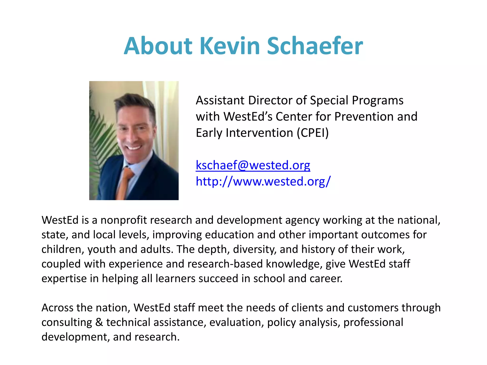 About Kevin Schaefer
Assistant Director of Special Programs
with WestEd’s Center for Prevention and
Early Intervention (CPEI)
kschaef@wested.org
http://www.wested.org/
WestEd is a nonprofit research and development agency working at the national,
state, and local levels, improving education and other important outcomes for
children, youth and adults. The depth, diversity, and history of their work,
coupled with experience and research-based knowledge, give WestEd staff
expertise in helping all learners succeed in school and career.
Across the nation, WestEd staff meet the needs of clients and customers through
consulting & technical assistance, evaluation, policy analysis, professional
development, and research.
 