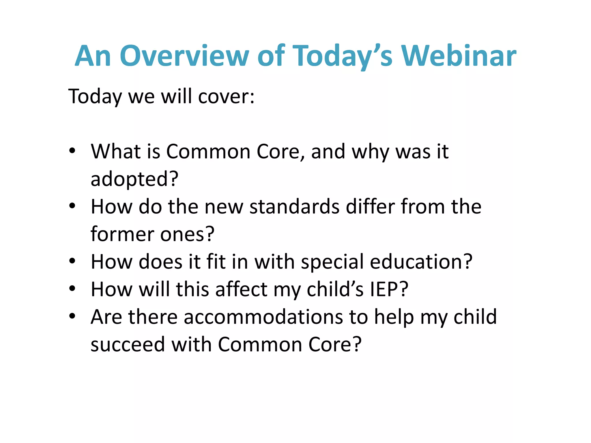 An Overview of Today’s Webinar
Today we will cover:
• What is Common Core, and why was it
adopted?
• How do the new standards differ from the
former ones?
• How does it fit in with special education?
• How will this affect my child’s IEP?
• Are there accommodations to help my child
succeed with Common Core?
 