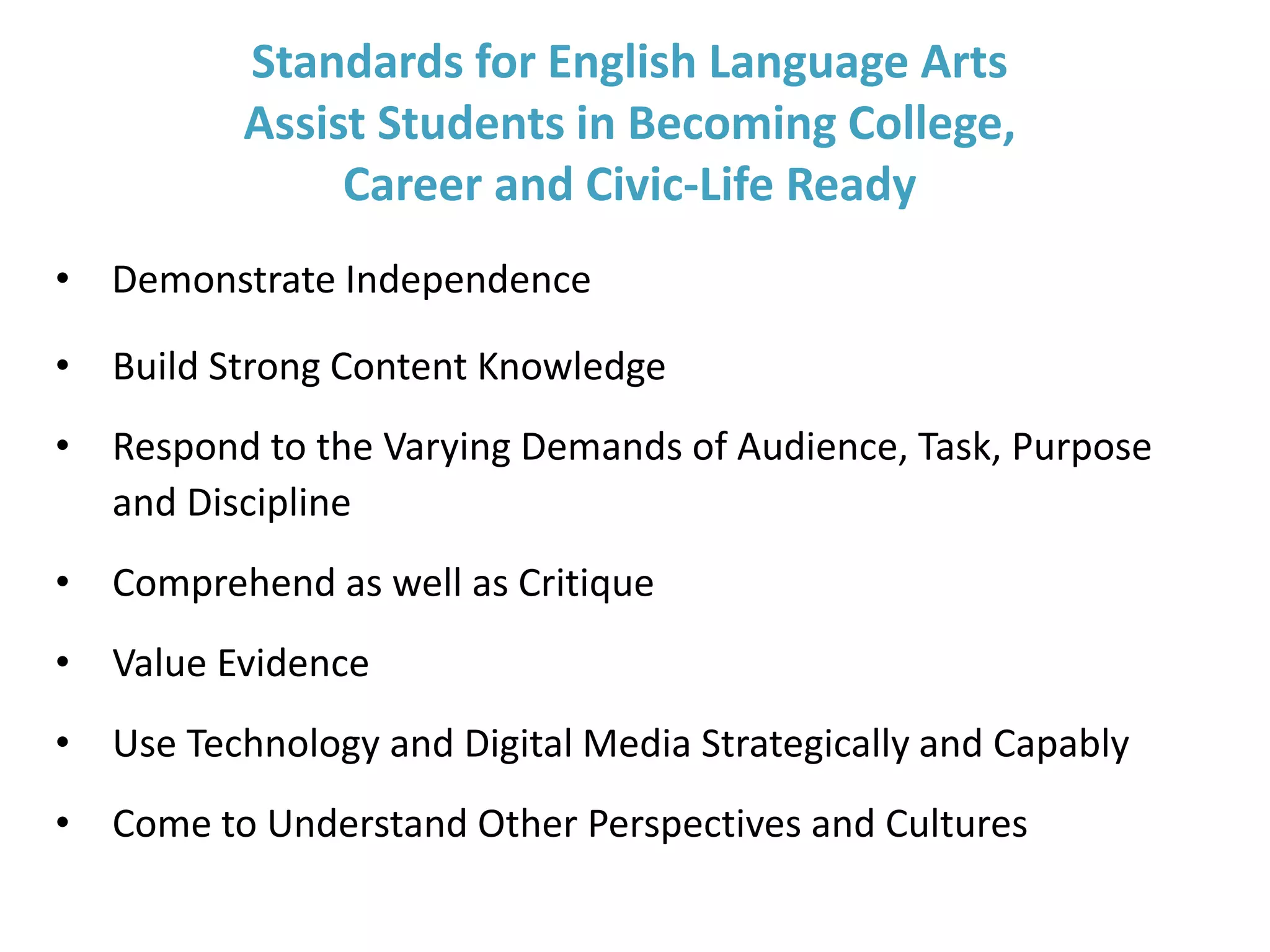 Standards for English Language Arts
Assist Students in Becoming College,
Career and Civic-Life Ready
• Demonstrate Independence
• Build Strong Content Knowledge
• Respond to the Varying Demands of Audience, Task, Purpose
and Discipline
• Comprehend as well as Critique
• Value Evidence
• Use Technology and Digital Media Strategically and Capably
• Come to Understand Other Perspectives and Cultures
 
