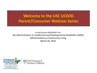 Welcome to the USC UCEDD
Parent/Consumer Webinar Series
funded by grant #90DD0695 from
the Administration on Intellectual and Developmental Disabilities (AIDD)
Administration on Community Living
April 14, 2015
 