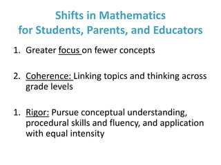 1. Greater focus on fewer concepts
2. Coherence: Linking topics and thinking across
grade levels
1. Rigor: Pursue conceptual understanding,
procedural skills and fluency, and application
with equal intensity
Shifts in Mathematics
for Students, Parents, and Educators
 