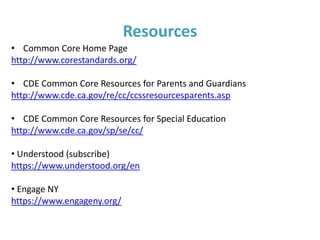 Additional Common Core/IEP
Considerations
Parent suggestions:
• Ask clarifying questions
• Ensure the IEP doesn’t solely focus on your
child’s area(s) of deficits
• Prepare for the IEP and provide input throughout
the process
• Keep a long range perspective (Does this IEP lead
to college, career and civic life readiness?)
 