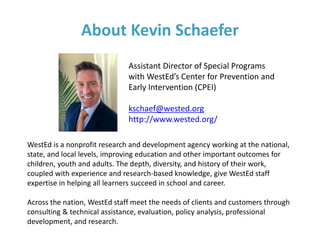 About Kevin Schaefer
Assistant Director of Special Programs
with WestEd’s Center for Prevention and
Early Intervention (CPEI)
kschaef@wested.org
http://www.wested.org/
WestEd is a nonprofit research and development agency working at the national,
state, and local levels, improving education and other important outcomes for
children, youth and adults. The depth, diversity, and history of their work,
coupled with experience and research-based knowledge, give WestEd staff
expertise in helping all learners succeed in school and career.
Across the nation, WestEd staff meet the needs of clients and customers through
consulting & technical assistance, evaluation, policy analysis, professional
development, and research.
 