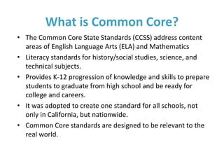 • The Common Core State Standards (CCSS) address content
areas of English Language Arts (ELA) and Mathematics
• Literacy standards for history/social studies, science, and
technical subjects.
• Provides K-12 progression of knowledge and skills to prepare
students to graduate from high school and be ready for
college and careers.
• It was adopted to create one standard for all schools, not
only in California, but nationwide.
• Common Core standards are designed to be relevant to the
real world.
What is Common Core?
 