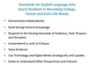 Standards for English Language Arts
Assist Students in Becoming College,
Career and Civic-Life Ready
• Demonstrate Independence
• Build Strong Content Knowledge
• Respond to the Varying Demands of Audience, Task, Purpose
and Discipline
• Comprehend as well as Critique
• Value Evidence
• Use Technology and Digital Media Strategically and Capably
• Come to Understand Other Perspectives and Cultures
 