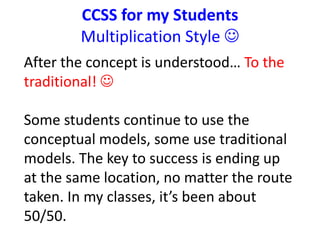 CCSS for my Students 
Multiplication Style  
After the concept is understood… To the 
traditional!  
Some students continue to use the 
conceptual models, some use traditional 
models. The key to success is ending up 
at the same location, no matter the route 
taken. In my classes, it’s been about 
50/50. 
 