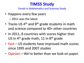 TIMSS Study 
Trends in Mathematics and Sciences Study 
• Happens every few years 
– 2011 was the latest 
• Tracks US 4th and 8th grade students in math 
and science compared to 40+ other countries 
• In 2011, 8 countries with scores higher than 
US in 4th grade math, 11 in 8th grade 
• Fact – US students have improved math scores 
since 1995 and 2007 studies 
• Opinion – We’re better than we look on paper. 
 