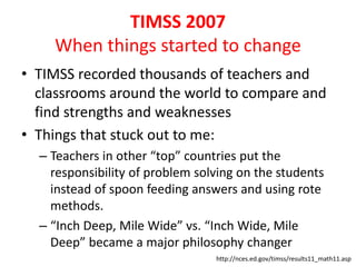 TIMSS 2007 
When things started to change 
• TIMSS recorded thousands of teachers and 
classrooms around the world to compare and 
find strengths and weaknesses 
• Things that stuck out to me: 
– Teachers in other “top” countries put the 
responsibility of problem solving on the students 
instead of spoon feeding answers and using rote 
methods. 
– “Inch Deep, Mile Wide” vs. “Inch Wide, Mile 
Deep” became a major philosophy changer 
http://nces.ed.gov/timss/results11_math11.asp 
 