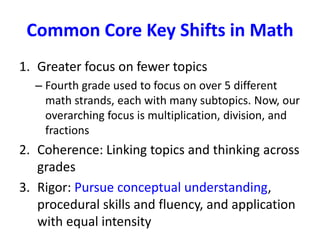 Common Core Key Shifts in Math 
1. Greater focus on fewer topics 
– Fourth grade used to focus on over 5 different 
math strands, each with many subtopics. Now, our 
overarching focus is multiplication, division, and 
fractions 
2. Coherence: Linking topics and thinking across 
grades 
3. Rigor: Pursue conceptual understanding, 
procedural skills and fluency, and application 
with equal intensity 
 