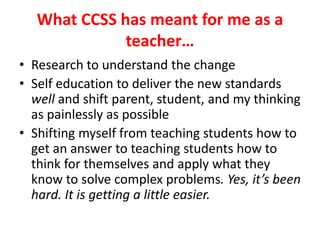 What CCSS has meant for me as a 
teacher… 
• Research to understand the change 
• Self education to deliver the new standards 
well and shift parent, student, and my thinking 
as painlessly as possible 
• Shifting myself from teaching students how to 
get an answer to teaching students how to 
think for themselves and apply what they 
know to solve complex problems. Yes, it’s been 
hard. It is getting a little easier. 
 