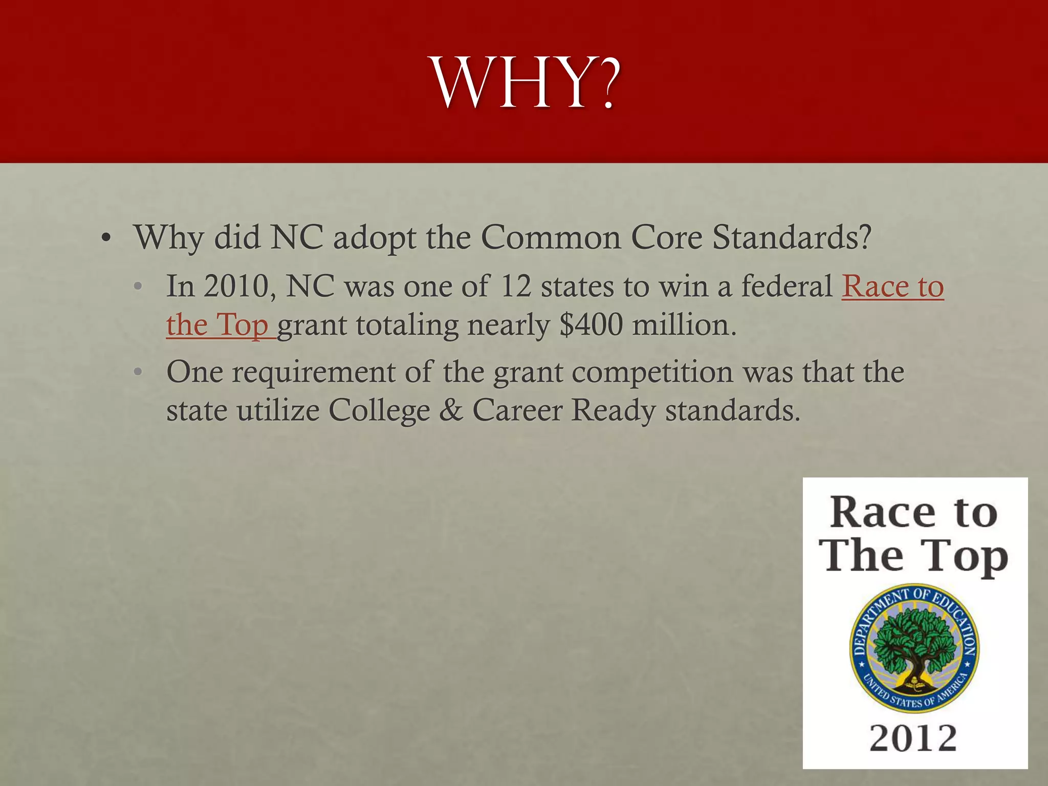 WHy?
• Why did NC adopt the Common Core Standards?
• In 2010, NC was one of 12 states to win a federal Race to
the Top grant totaling nearly $400 million.
• One requirement of the grant competition was that the
state utilize College & Career Ready standards.
 