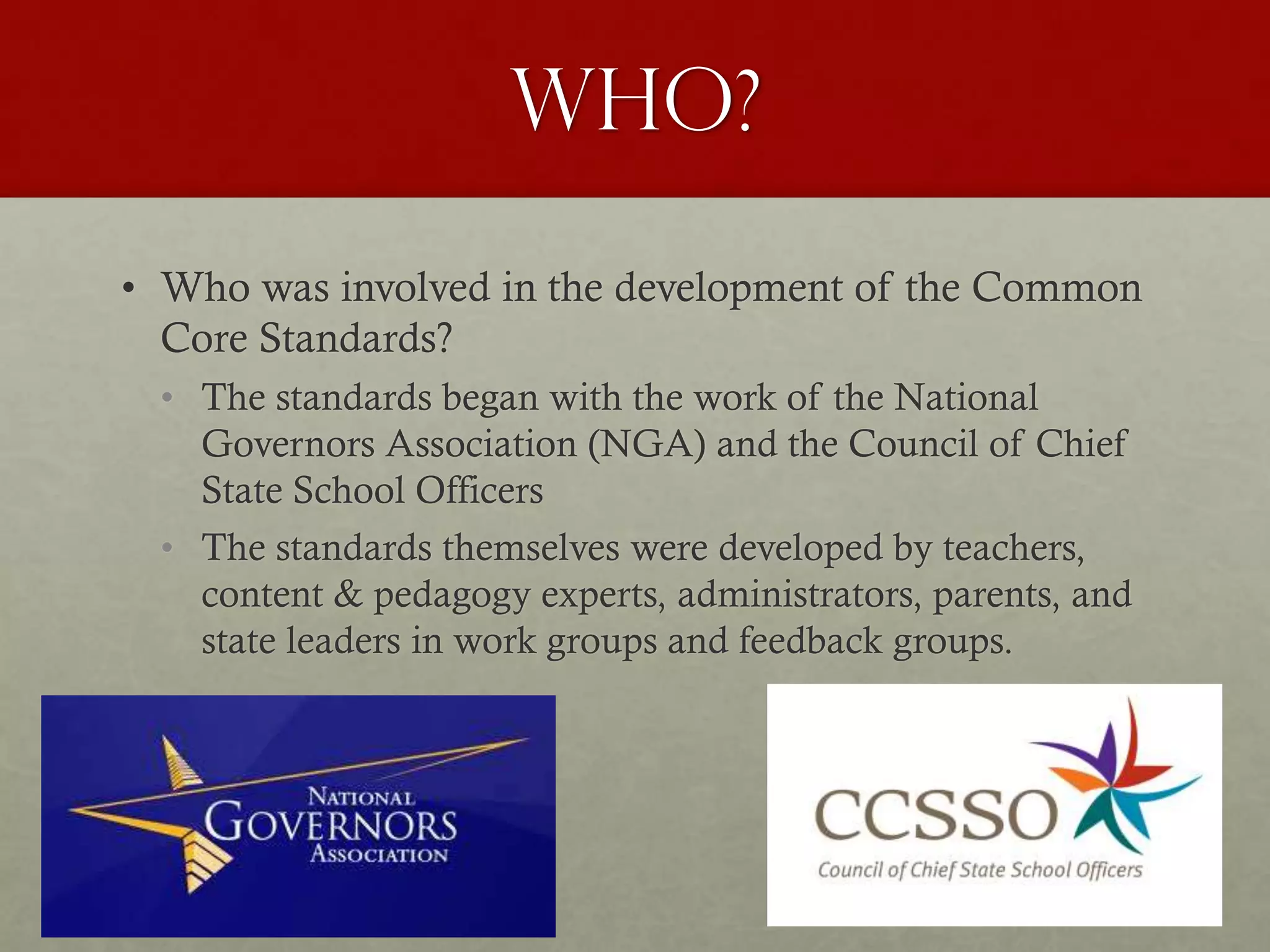 Who?
• Who was involved in the development of the Common
Core Standards?
• The standards began with the work of the National
Governors Association (NGA) and the Council of Chief
State School Officers
• The standards themselves were developed by teachers,
content & pedagogy experts, administrators, parents, and
state leaders in work groups and feedback groups.
 