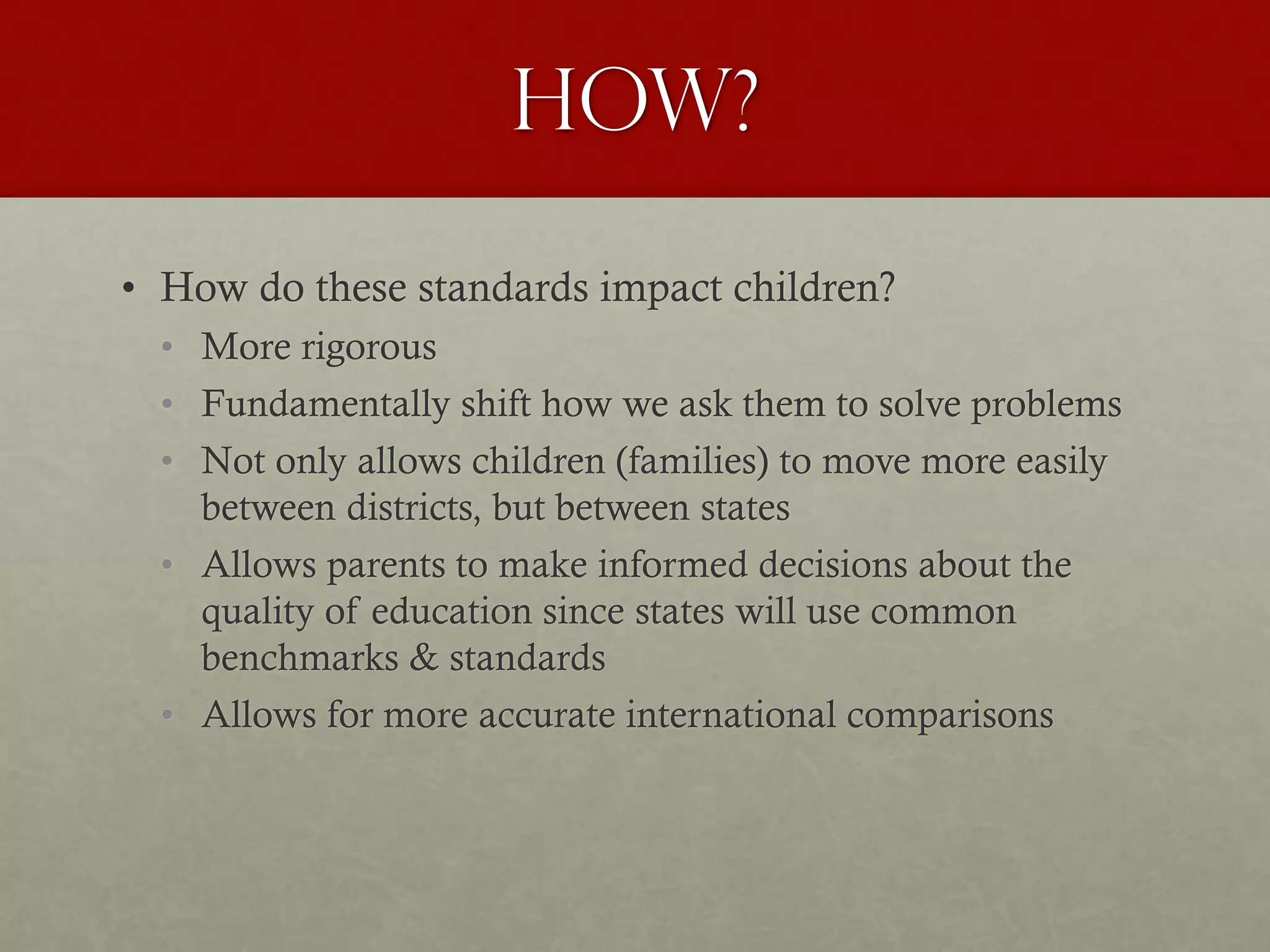 How?
• How do these standards impact children?
• More rigorous
• Fundamentally shift how we ask them to solve problems
• Not only allows children (families) to move more easily
between districts, but between states
• Allows parents to make informed decisions about the
quality of education since states will use common
benchmarks & standards
• Allows for more accurate international comparisons
 