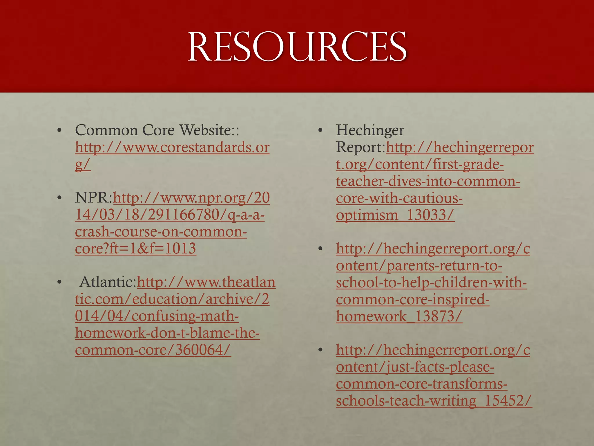 Resources
• Common Core Website::
http://www.corestandards.or
g/
• NPR:http://www.npr.org/20
14/03/18/291166780/q-a-a-
crash-course-on-common-
core?ft=1&f=1013
• Atlantic:http://www.theatlan
tic.com/education/archive/2
014/04/confusing-math-
homework-don-t-blame-the-
common-core/360064/
• Hechinger
Report:http://hechingerrepor
t.org/content/first-grade-
teacher-dives-into-common-
core-with-cautious-
optimism_13033/
• http://hechingerreport.org/c
ontent/parents-return-to-
school-to-help-children-with-
common-core-inspired-
homework_13873/
• http://hechingerreport.org/c
ontent/just-facts-please-
common-core-transforms-
schools-teach-writing_15452/
 