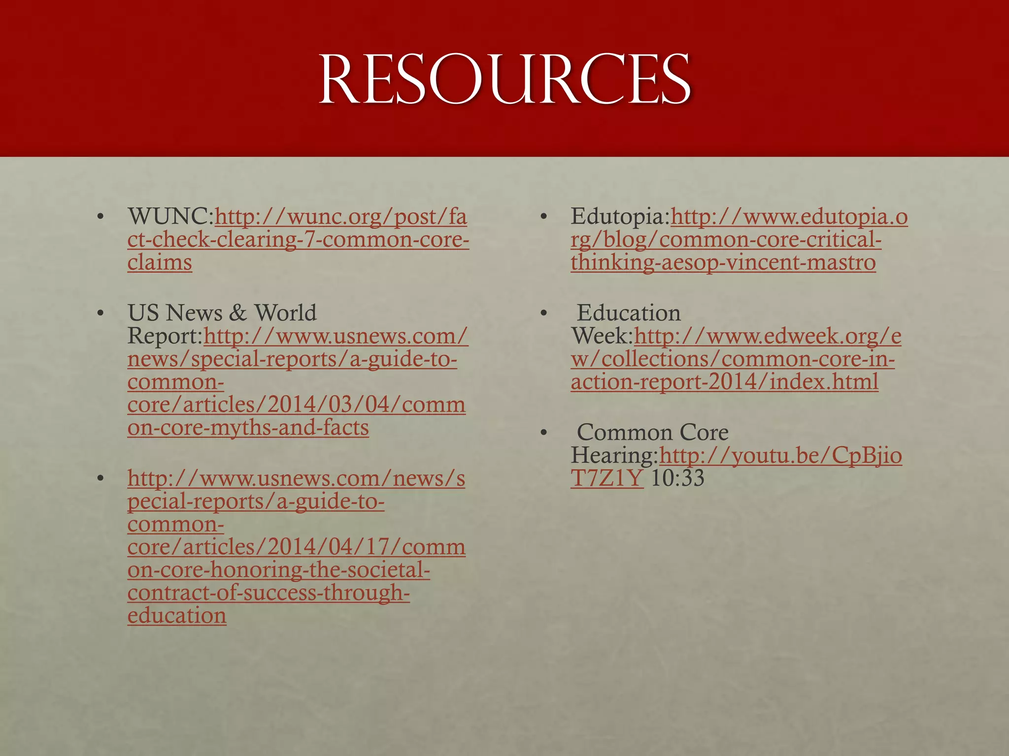 Resources
• WUNC:http://wunc.org/post/fa
ct-check-clearing-7-common-core-
claims
• US News & World
Report:http://www.usnews.com/
news/special-reports/a-guide-to-
common-
core/articles/2014/03/04/comm
on-core-myths-and-facts
• http://www.usnews.com/news/s
pecial-reports/a-guide-to-
common-
core/articles/2014/04/17/comm
on-core-honoring-the-societal-
contract-of-success-through-
education
• Edutopia:http://www.edutopia.o
rg/blog/common-core-critical-
thinking-aesop-vincent-mastro
• Education
Week:http://www.edweek.org/e
w/collections/common-core-in-
action-report-2014/index.html
• Common Core
Hearing:http://youtu.be/CpBjio
T7Z1Y 10:33
 
