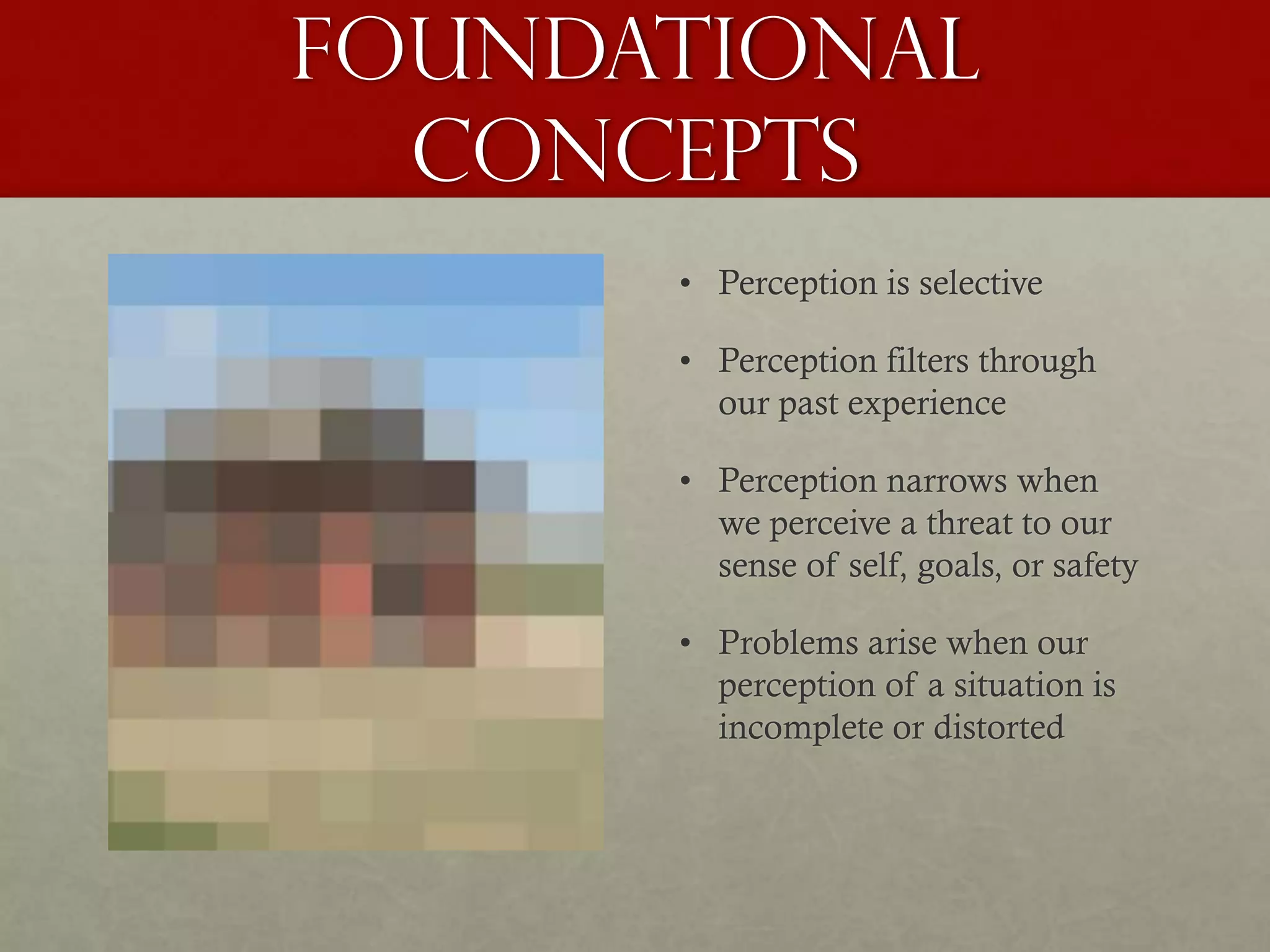 Foundational
Concepts
• Perception is selective
• Perception filters through
our past experience
• Perception narrows when
we perceive a threat to our
sense of self, goals, or safety
• Problems arise when our
perception of a situation is
incomplete or distorted
 