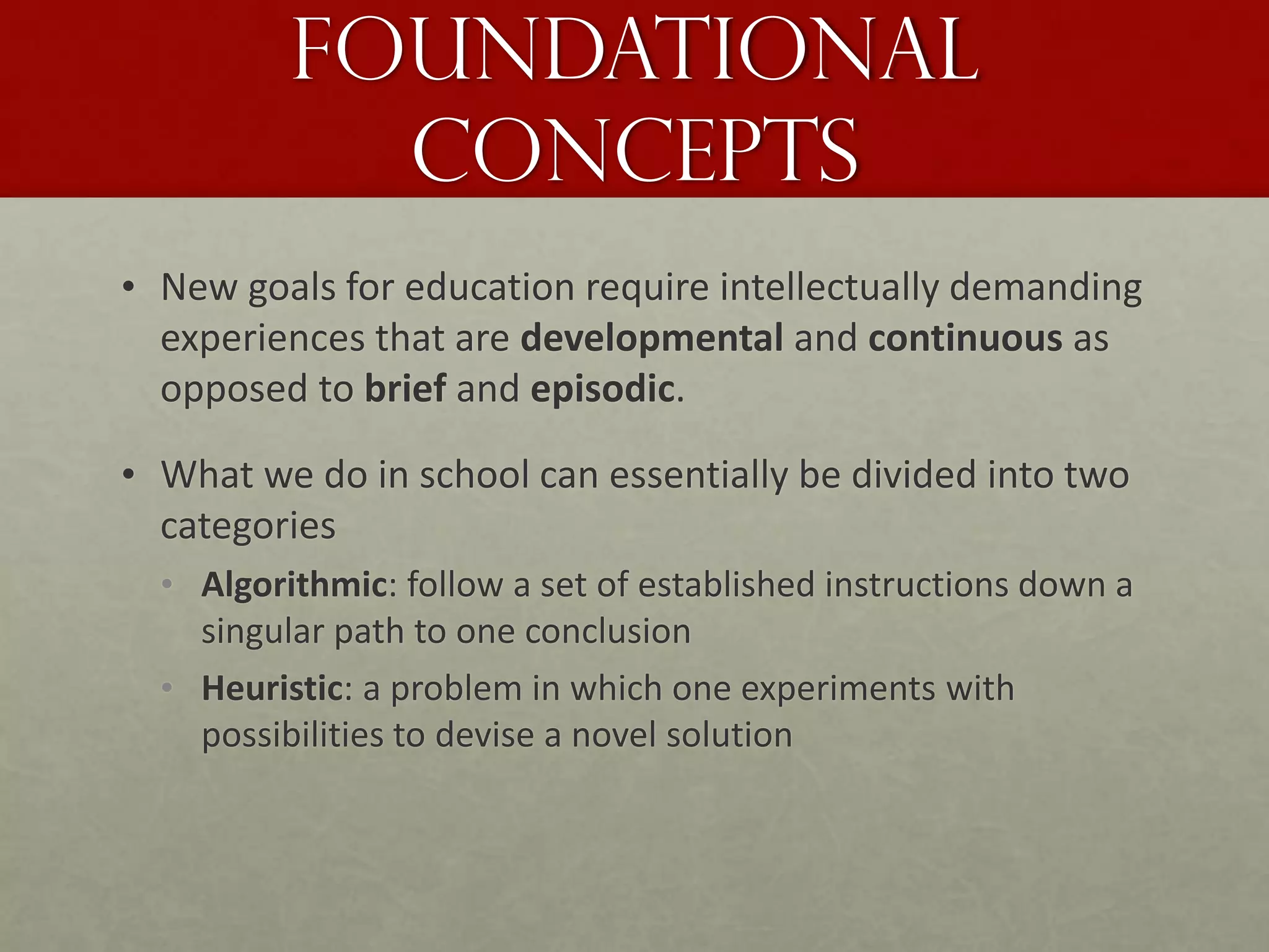 Foundational
Concepts
• New goals for education require intellectually demanding
experiences that are developmental and continuous as
opposed to brief and episodic.
• What we do in school can essentially be divided into two
categories
• Algorithmic: follow a set of established instructions down a
singular path to one conclusion
• Heuristic: a problem in which one experiments with
possibilities to devise a novel solution
 