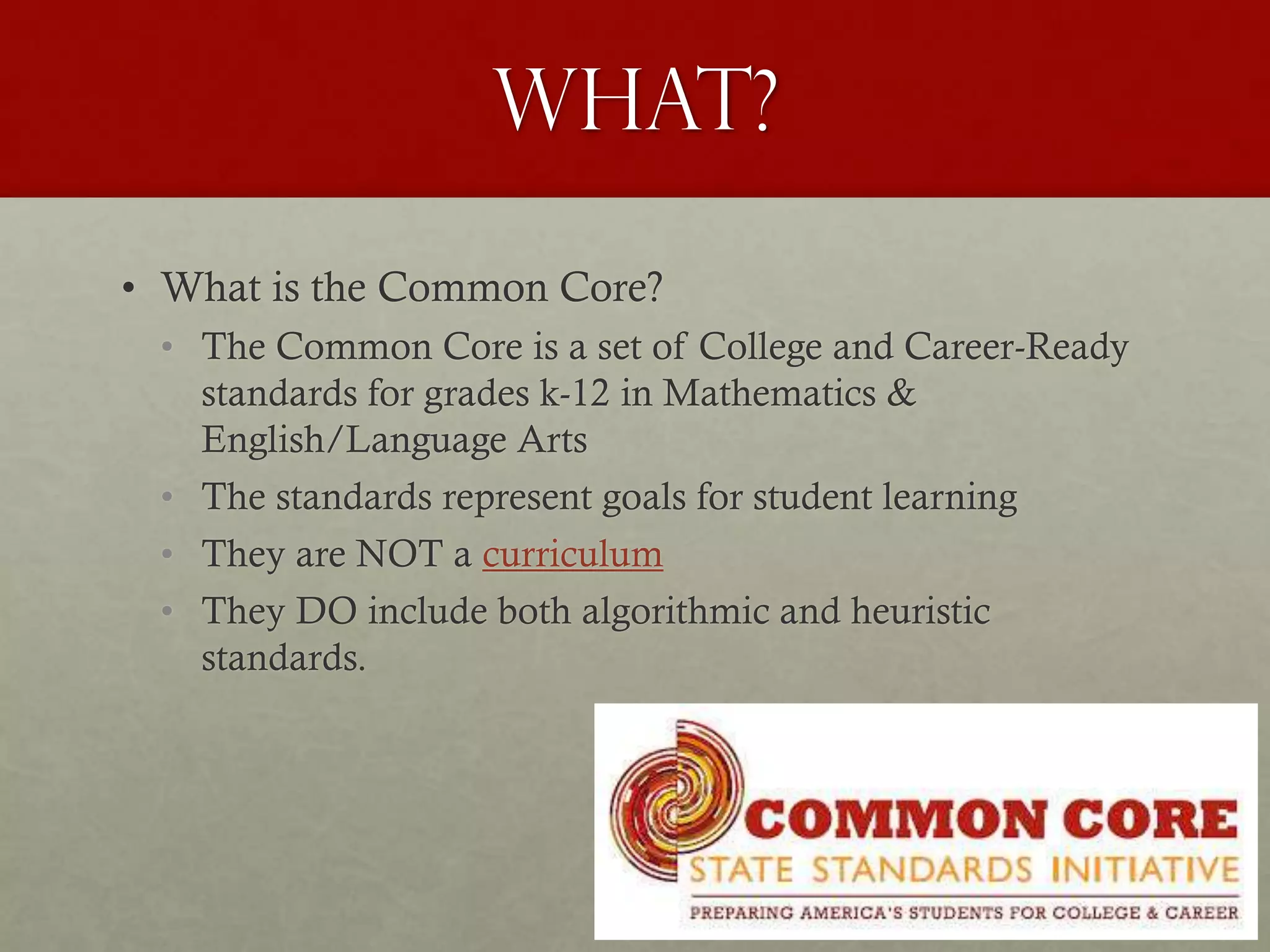 What?
• What is the Common Core?
• The Common Core is a set of College and Career-Ready
standards for grades k-12 in Mathematics &
English/Language Arts
• The standards represent goals for student learning
• They are NOT a curriculum
• They DO include both algorithmic and heuristic
standards.
 