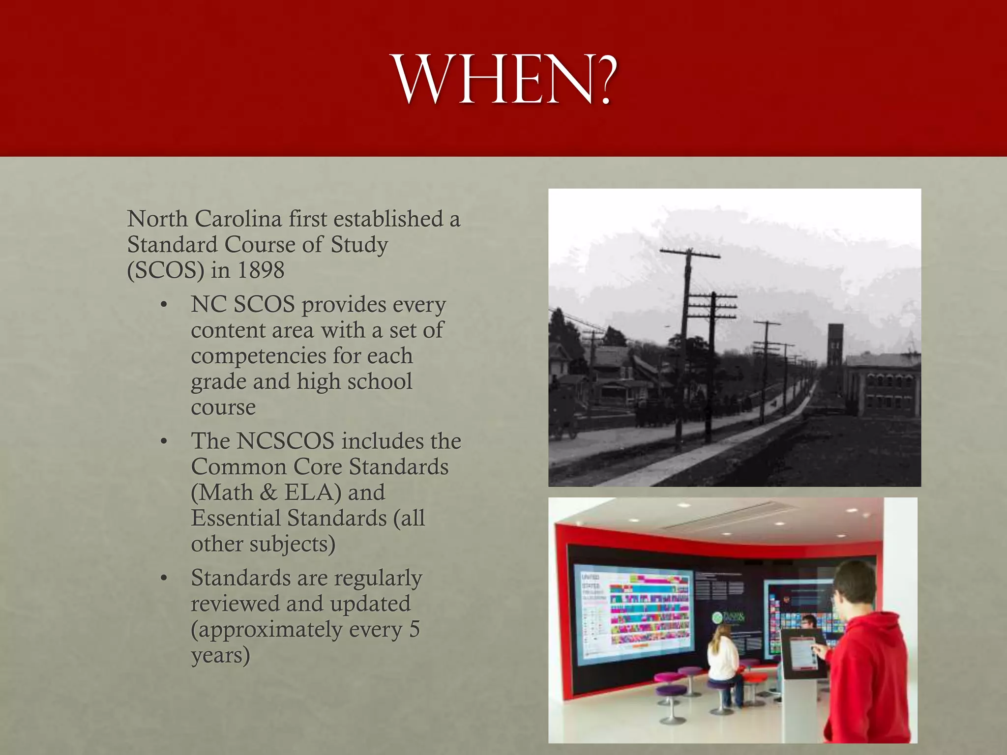 When?
North Carolina first established a
Standard Course of Study
(SCOS) in 1898
• NC SCOS provides every
content area with a set of
competencies for each
grade and high school
course
• The NCSCOS includes the
Common Core Standards
(Math & ELA) and
Essential Standards (all
other subjects)
• Standards are regularly
reviewed and updated
(approximately every 5
years)
 