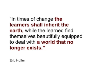 “In times of change the
learners shall inherit the
earth, while the learned find
themselves beautifully equipped
to deal with a world that no
longer exists.”

Eric Hoffer
 