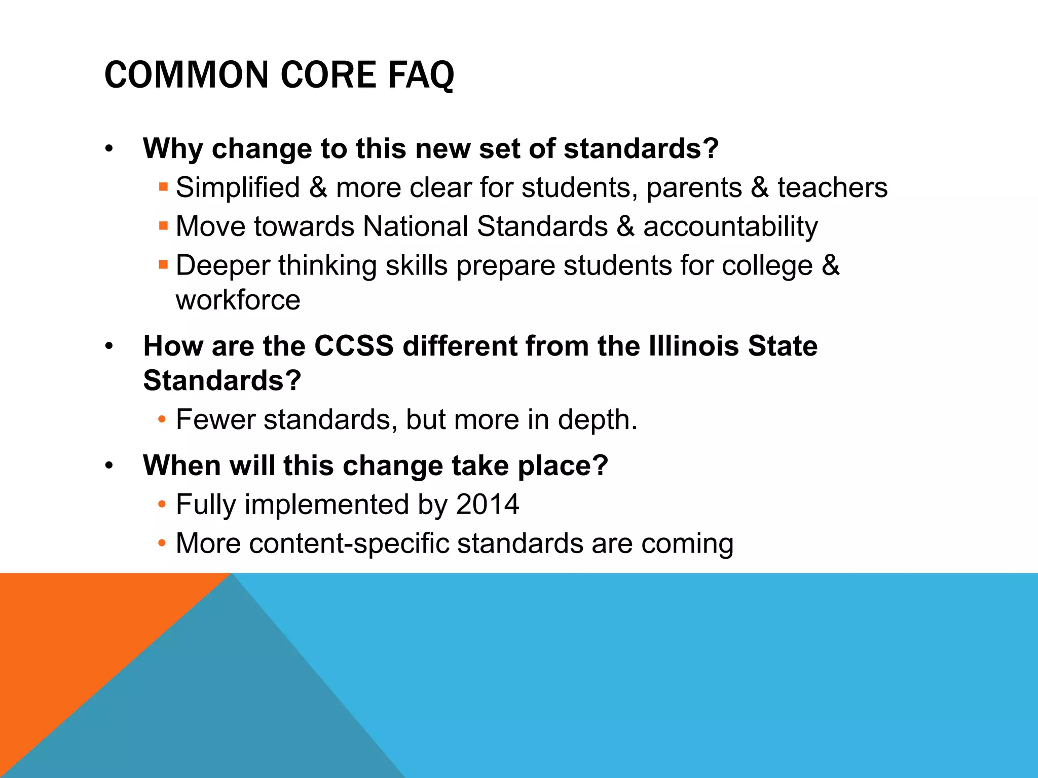 Common core faqWhy change to this new set of standards?Simplified & more clear for students, parents & teachersMove towards National Standards & accountabilityDeeper thinking skills prepare students for college & workforceHow are the CCSS different from the Illinois State Standards?