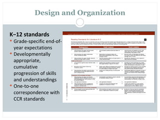 Design and Organization

K−12 standards
 Grade-specific end-of-
  year expectations
 Developmentally
  appropriate,
  cumulative
  progression of skills
  and understandings
 One-to-one
  correspondence with
  CCR standards
 