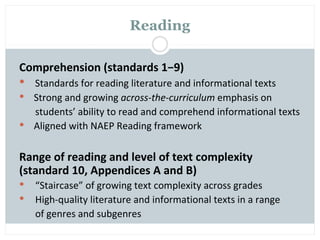 Reading

Comprehension (standards 1−9)
 Standards for reading literature and informational texts
 Strong and growing across-the-curriculum emphasis on
  students’ ability to read and comprehend informational texts
 Aligned with NAEP Reading framework


Range of reading and level of text complexity
(standard 10, Appendices A and B)
   “Staircase” of growing text complexity across grades
   High-quality literature and informational texts in a range
    of genres and subgenres
 