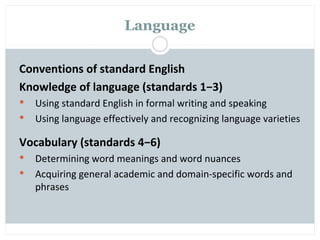 Language

Conventions of standard English
Knowledge of language (standards 1−3)
   Using standard English in formal writing and speaking
   Using language effectively and recognizing language varieties

Vocabulary (standards 4−6)
   Determining word meanings and word nuances
   Acquiring general academic and domain-specific words and
    phrases
 