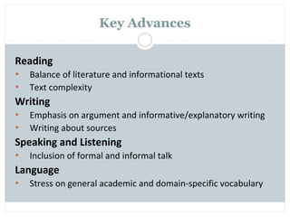 Key Advances

Reading
•   Balance of literature and informational texts
•   Text complexity
Writing
•   Emphasis on argument and informative/explanatory writing
•   Writing about sources
Speaking and Listening
•   Inclusion of formal and informal talk
Language
•   Stress on general academic and domain-specific vocabulary
 