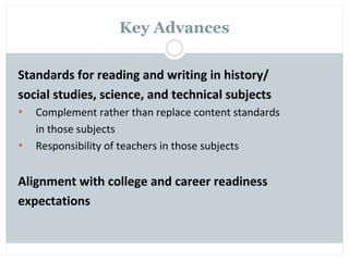 Key Advances

Standards for reading and writing in history/
social studies, science, and technical subjects
•   Complement rather than replace content standards
    in those subjects
•   Responsibility of teachers in those subjects


Alignment with college and career readiness
expectations
 