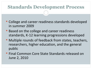 Standards Development Process


 College and career readiness standards developed
  in summer 2009
 Based on the college and career readiness
  standards, K-12 learning progressions developed
 Multiple rounds of feedback from states, teachers,
  researchers, higher education, and the general
  public
 Final Common Core State Standards released on
  June 2, 2010
 