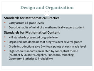 Design and Organization

Standards for Mathematical Practice
   Carry across all grade levels
   Describe habits of mind of a mathematically expert student
Standards for Mathematical Content
   K-8 standards presented by grade level
   Organized into domains that progress over several grades
   Grade introductions give 2–4 focal points at each grade level
   High school standards presented by conceptual theme
    (Number & Quantity, Algebra, Functions, Modeling,
    Geometry, Statistics & Probability)
 