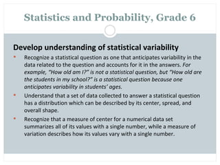 Statistics and Probability, Grade 6

Develop understanding of statistical variability
   Recognize a statistical question as one that anticipates variability in the
    data related to the question and accounts for it in the answers. For
    example, “How old am I?” is not a statistical question, but “How old are
    the students in my school?” is a statistical question because one
    anticipates variability in students’ ages.
   Understand that a set of data collected to answer a statistical question
    has a distribution which can be described by its center, spread, and
    overall shape.
   Recognize that a measure of center for a numerical data set
    summarizes all of its values with a single number, while a measure of
    variation describes how its values vary with a single number.
 