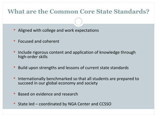 What are the Common Core State Standards?

  Aligned with college and work expectations

  Focused and coherent

  Include rigorous content and application of knowledge through
   high-order skills

  Build upon strengths and lessons of current state standards

  Internationally benchmarked so that all students are prepared to
   succeed in our global economy and society

  Based on evidence and research

  State led – coordinated by NGA Center and CCSSO
 
