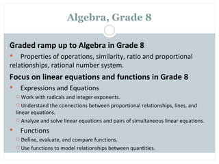 Algebra, Grade 8

Graded ramp up to Algebra in Grade 8
   Properties of operations, similarity, ratio and proportional
relationships, rational number system.
Focus on linear equations and functions in Grade 8
       Expressions and Equations
      Work with radicals and integer exponents.
     Understand the connections between proportional relationships, lines, and
    linear equations.
     Analyze and solve linear equations and pairs of simultaneous linear equations.

       Functions
     Define, evaluate, and compare functions.
     Use functions to model relationships between quantities.
 