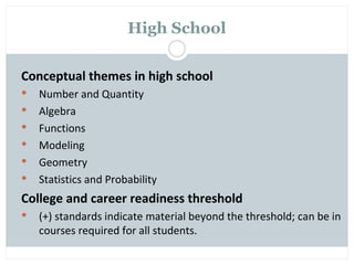 High School

Conceptual themes in high school
   Number and Quantity
   Algebra
   Functions
   Modeling
   Geometry
   Statistics and Probability
College and career readiness threshold
   (+) standards indicate material beyond the threshold; can be in
    courses required for all students.
 