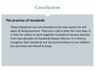 Conclusion

The promise of standards
  These Standards are not intended to be new names for old
  ways of doing business. They are a call to take the next step. It
  is time for states to work together to build on lessons learned
  from two decades of standards based reforms. It is time to
  recognize that standards are not just promises to our children,
  but promises we intend to keep.
 