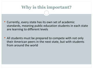 Why is this important?


 Currently, every state has its own set of academic
  standards, meaning public education students in each state
  are learning to different levels

 All students must be prepared to compete with not only
  their American peers in the next state, but with students
  from around the world
 