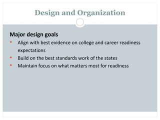 Design and Organization

Major design goals
   Align with best evidence on college and career readiness
    expectations
   Build on the best standards work of the states
   Maintain focus on what matters most for readiness
 