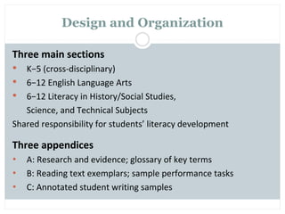 Design and Organization

Three main sections
  K−5 (cross-disciplinary)
 6−12 English Language Arts
 6−12 Literacy in History/Social Studies,
   Science, and Technical Subjects
Shared responsibility for students’ literacy development

Three appendices
•   A: Research and evidence; glossary of key terms
•   B: Reading text exemplars; sample performance tasks
•   C: Annotated student writing samples
 
